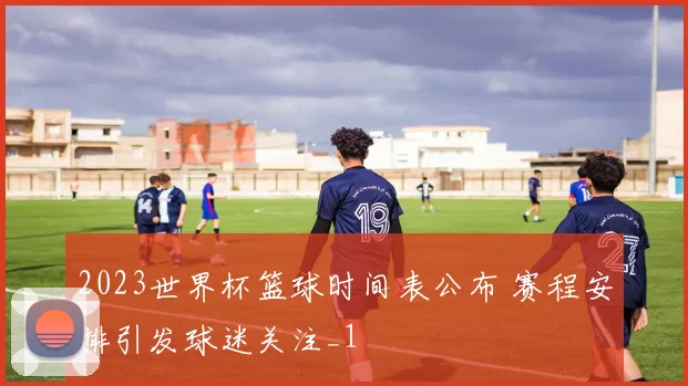 2023世界杯篮球时间表公布 赛程安排引发球迷关注_1