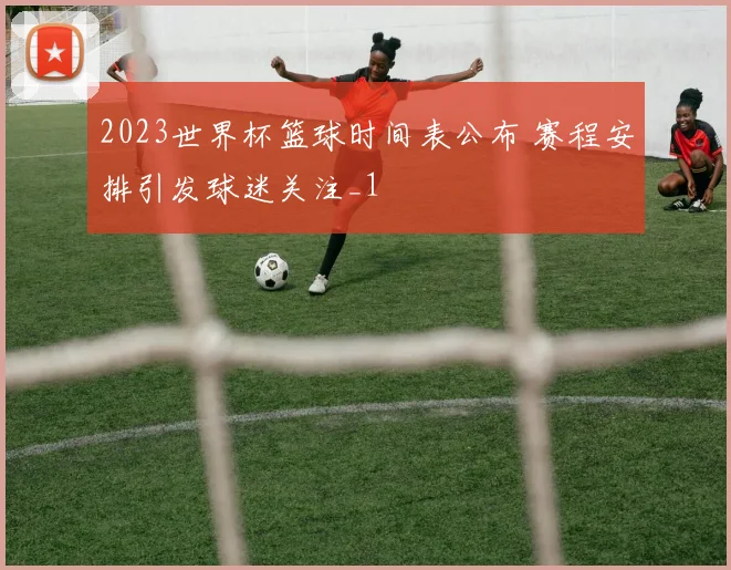 2023世界杯篮球时间表公布 赛程安排引发球迷关注_1