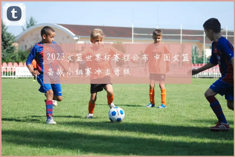 2023女篮世界杯赛程公布 中国女篮备战小组赛冲击晋级