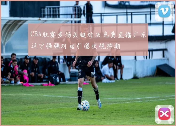 CBA联赛多场关键对决免费直播广东辽宁强强对话引爆收视热潮