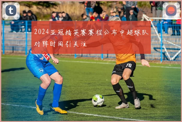 2024亚冠精英赛赛程公布中超球队对阵时间引关注