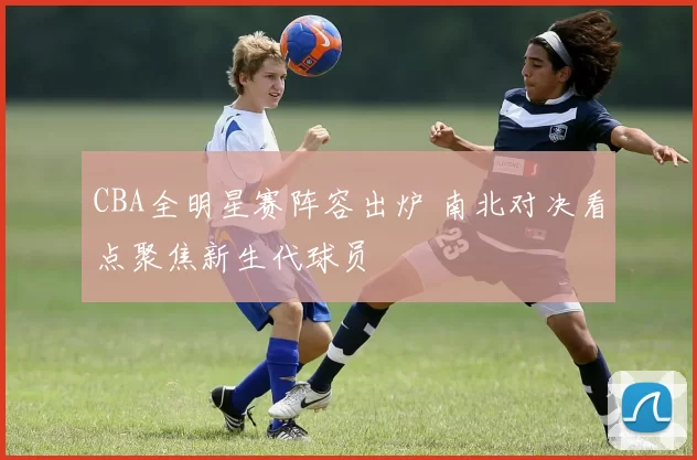 CBA全明星赛阵容出炉 南北对决看点聚焦新生代球员