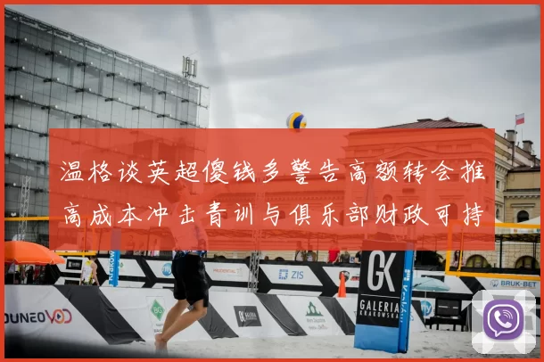 温格谈英超傻钱多警告高额转会推高成本冲击青训与俱乐部财政可持续性
