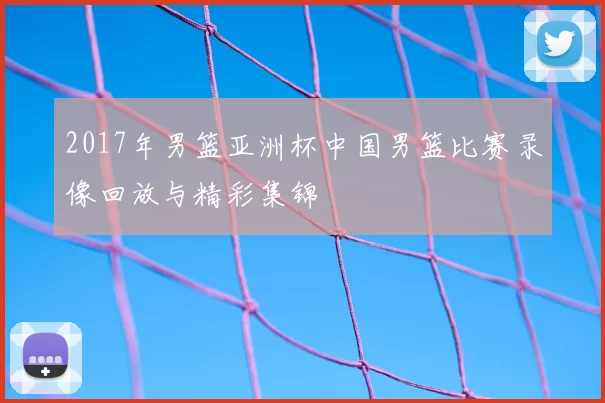 2017年男篮亚洲杯中国男篮比赛录像回放与精彩集锦