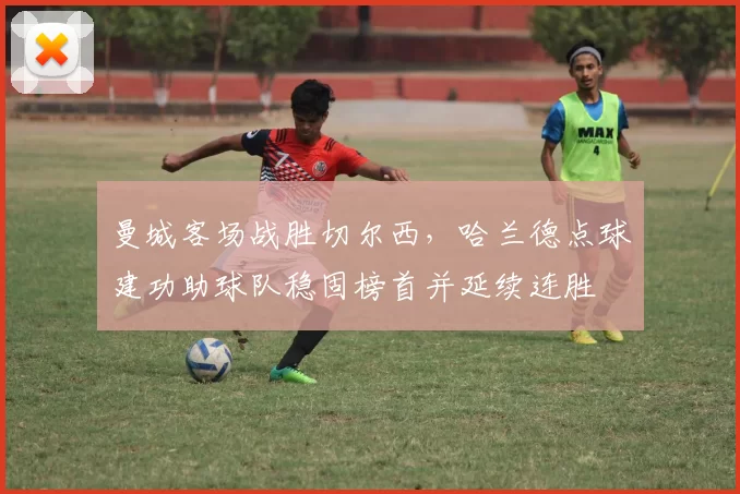 曼城客场战胜切尔西，哈兰德点球建功助球队稳固榜首并延续连胜