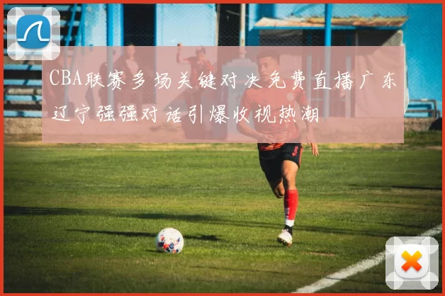CBA联赛多场关键对决免费直播广东辽宁强强对话引爆收视热潮